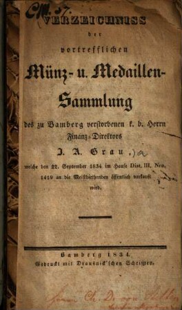 Verzeichniss der vortrefflichen Münz- u. Medaillen-Sammlung des zu Bamberg verstorbenen k. b. Herrn Finanz-Direktors I. A. Grau : welche den 22. September 1834 im Hause Dist. III., Nro. 1419 an die Meistbiethenden öffentlich verkauft wird