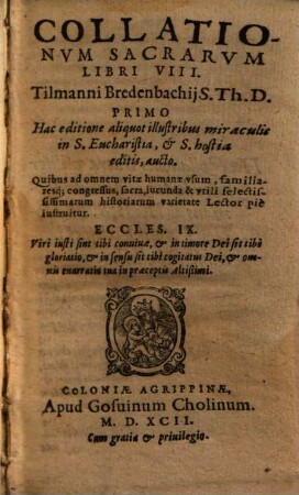Collationvm Sacrarvm Libri VIII. Tilmanni Bredenbachij S. Th. D. : Primo Hac editione aliquot illustribus miraculis in S. Eucharistia et S. hostia editis, aucto ; Quibus ad omnem vitae humanae vsum, familiaresq́[ue] congressus, sacra, iucunda & vtili selectississimarum historiarum varietate Lector piè instruitur