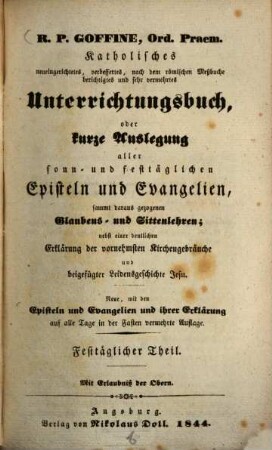 R.P. Goffiné, Ord. Praem. katholisches neueingerichtetes, verbessertes, nach dem römischen Meßbuche berichtigtes und sehr vermehrtes Unterrichtungsbuch : oder kurze Auslegung aller sonn- und festtäglichen Episteln und Evangelien, sammt daraus gezogenen Glaubens- und Sittenlehren ; nebst einer deutlichen Erklärung der vornehmsten Kirchenbräuche und beigefügter Leidensgeschichte Jesu, [2]. Festtäglicher Theil