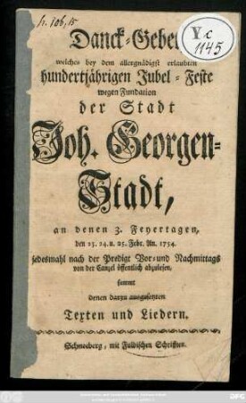 Danck-Gebet, welches bey dem allergnädigsten erlaubten hundertjährigen Jubel-Feste wegen Fundation der Stadt Joh. Georgen-Stadt, an denen 3. Feyertagen, den 23. 24. u. 25. Febr. An. 1754. ... von der Canzel öffentlich abzulesen : sammt denen darzu ausgesetzten Texten und Liedern