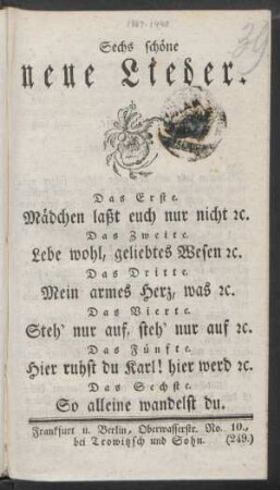 Sechs schöne neue Lieder : Das Erste. Mädchen laßt euch nur nicht [et]c. ; Das Zweite. Lebe wohl, geliebtes Wesen [et]c. ; Das Dritte. Mein armes Herz, was [et]c. ; Das Vierte. Steh' nur auf, steh' nur auf [et]c. ; Das Fünfte. Hier ruhst du Karl! hier werd [et]c. ; Das Sechste. So alleine wandelst du