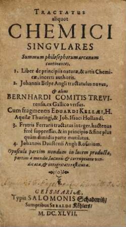 Tractatus aliquot Chemici Singvlares : Summum philosophorum arcanum continentes. 1. Liber de principiis naturæ, & artis Chemicæ, incerti authoris. 2. Johannis Belye Angli tractatulus novus, & aliis Bernhardi Comitis Trevirensis, ex Gallico versus. Cum fragmentis Eduardi Kellæi, H. Aquilæ Thuringi, & Joh. Isaaci Hollandi. 3. Fratris Ferrarii tractatus integer, hactenus fere suppressus, & in principio & fine plus quam dimidia parte mutilatus. 4. Johannis Daustenii Angli Rosarium