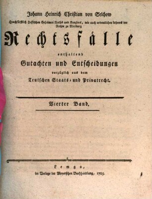 Johann Heinrich Christian von Selchow Königl. Großbritannischen Churf. Braunschweig-Lüneburgischen Hofraths, ordentlichen Lehrers der Rechte, und Beysitzers der Juristenfacultät zu Göttingen Rechtsfälle : enthaltend Gutachten und Entscheidungen vorzüglich aus dem Teutschen Staats- und Privatrecht, Vierter Band