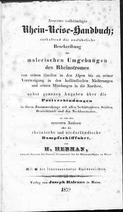 Neuestes vollständiges Rhein-Reise-Handbuch : enthaltend die ausführliche Beschreibung der malerischen Umgebungen des Rheinstromes von seinen Quellen in den Alpen bis zu seiner Verzweigung in den holländischen Niederungen und seinen Mündungen in die Nordsee : nebst genauen Angaben über die Postverbindungen in ihrem Zusammenhange mit allen bedeutenderen Städten Deutschlands und der Nachbarstaaten so wie den neuesten Notizen über die rheinische und niederländische Dampfschifffahrt : mit 6 der interessantesten Rheinansichten