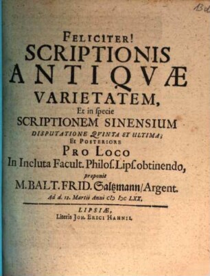 Scriptionis Antiqvae Varietatem, Incluto Philosophorum Lipsiensium Senatu suffragente Disputatione ... proponit Praeses M. Balt. Frid. Saltzmann, Argent., 5. Scriptionis Antiqvae Varietatem, Et in specie Scriptionem Sinensium Disputatione Qvinta Et Ultima, Et Posteriore Pro Loco In Incluta Facult. Philos. Lips. obtinendo, proponit M. Balt. Frid. Saltzmann, Argent. : Ad d. 12. Martii Anni MDCLXX.