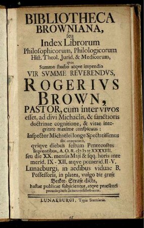 Bibliotheca Browniana, seu Index Librorum Philosophicorum, Philologicorum Hist. Theol. Iurid. & Medicorum, quos ... Vir Summe Reverendus, Rogerius Brown, Pastor, cum inter vivos esset, ad divi Michaelis, & sanctioris doctrinae cognitione, & vitae integritate maxime conspicuus ... sibi comparavit, quique diebus festum Pentecostes sequentibus, A.O.R. M D CC XXXXIIII. seu die XX. mensis Maii & sqq. ... Lunaeburgi, in aedibus viduae B. Possessoris, in platea, vulgo die grose Becker-Strase dicta, hastae publicae subiicientur, atque praesenti pecunia pluris licitato exhibebuntur.