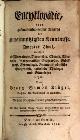 Encyklopädie oder zusammenhängender Vortrag der gemeinnützigsten Kenntnisse : M. Benjamin Hederichs Anleitung zu den vornehmsten Kenntnissen und Wissenschaften, völlig umgearbeitet vom Herrn Professor Klügel, 2. Welcher die Mineralogie, Naturlehre, Chemie, Astronomie, mathematische Geographie, Schiffkunst, Chronologie, Gnomonik, physische Geographie, natürliche Theologie und Sittenlehre enthält
