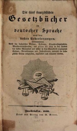 Die 5 französischen Gesetzbücher : in deutscher Sprache nach den besten Uebersetzungen ; nebst den bezüglichen Gesetzen, Dekreten, Staatsrathsgutachten, Ministerialumschreiben, und allen seit 1814 in den Landen des linken Rheinufers und später in dem Rheinkreise ergangenen Gesetzten, Verordnungen und Instruktionen, wodurch die französischen Gesetze aufgehoben, abgeändert und erläutert werden, [1]