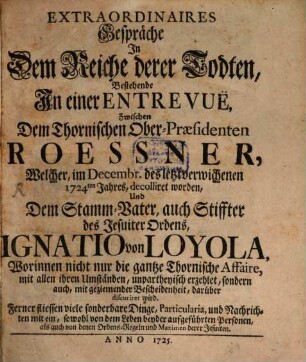 Extraordinaires Gespräche In Dem Reiche derer Todten : Bestehende In einer Entrevuë Zwischen Dem Thornischen Ober-Praesidenten Roessner, Welcher, im Decembr. des letztverwichenen 1724ten Jahres, decolliret worden, Und Dem Stamm-Vater, auch Stiffter des Jesuiter Ordens, Ignatio von Loyola, Worinnen nicht nur die gantze Thornische Affaire .... unpartheyisch erzehlet, sondern auch, ... discuriret wird ...