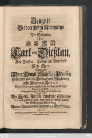 Zeugnis Des werthesten Andenckens Wie der Wohlseelige (Tit.) Herr Carl von Dießkau, Auf Dießkau, Lochau und Bruckdorff Erb-Herr, Jm Leben Jhrer Königl. Majest. in Preussen Geheimter und des Hertzogthums Magdeburg erster Regierungs Rath [et]c. [et]c. Am 19 Octobr. 1721. das Zeitliche mit dem glückseeligen Ewigen verwechselte, Welches hiemit ablegen, und damit sein empfindliches Leid bezeugen wollen