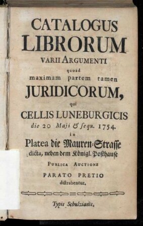 Catalogus Librorum Varii Argumenti quoad maximam partem Juridicorum, qui Cellis Luneburgicis die 20 Maji & sequ. 1754. in Platea die Mauren-Strasse dicta, neben dem Königl. Posthause Publica Auctione Parato Pretio distrahentur