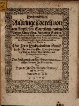 Hochwichtiges Anbringen deren von den sämptlichen Correspondirenden Unirten König, Chur-Fürsten und Ständen, von Nürnberg auß abgefertigten Herrn Gesandten, bey dem Durchleuchtigsten Fürsten und Herrn, Herrn Maximiliano Pfaltzgrafen bey Rhein, Hertzogen in Ober- und Nider Bayern, etc. Und Ihrer Hochgedachten Durchleucht. Antwort, auff der Correspondirenden Unirten König, Chur-Fürsten unnd Stände gethanes anbringen : Item Der Hochgedachten Correspondirenden Replica, auff die Antwort Ihr Durchleucht. Und Letztlich, Ihr Durchleucht. Antwort, auff die Replica