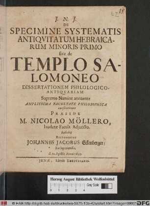 De Specimine Systematis Antiquitatum Hebraicarum Minoris Primo sive de Templo Salomoneo Dissertationem Philologico-Antiquariam Supremo Numine annuente Amplissima Facultate Philosophica consentiente Praeside M. Nicolao Möllero, laudatae Facult. Adiuncto. habebit Respondens Johannes Jacobus Eckenberger/ Ratisponensis d. 12. Aprilis Anno 1693.