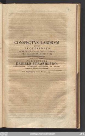Conspectvs Laborvm Qvibvs Professores Academiae Regiae Fridericianae Per Semestre Hibernvm Anni MDCCXXXXIIII. Occvpabvntvr Pro-Rectore Daniele Straehlero, Philosophiae Professore Ordinario, Et Mathematvm Extraordinario.
