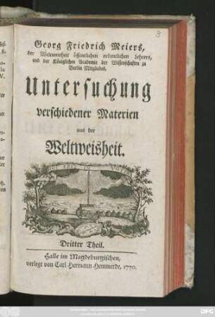 Theil 3: Georg Friedrich Meiers, der Weltweisheit öffentlichen ordentlichen Lehrers und der Königlichen Academie der Wissenschaften zu Berlin Mitgliedes, Untersuchung verschiedener Materien aus der Weltweisheit