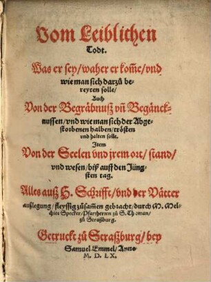 Vom Leiblichen Todt : Was er sey, waher er kom[m]e, vnd wie man sich darzu bereyten solle ; Auch Von der Begräbnuß, vn[d] Begäncknussen, vnd wie man sich der Abgestorbenen halben, trösten vnd halten solle ; Jtem Von der Seelen vnd jrem ort, stand, vnd wesen, biß auff den Jüngsten tag ; Alles auß H.Schrifft, vnd der Vätter außlegung, fleyssig zusam[m]en gebracht