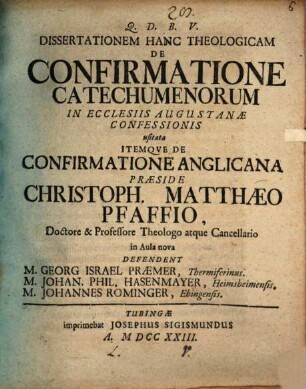 Dissertationem Hanc Theologicam De Confirmatione Catechumenorum In Ecclesiis Augustanæ Confessionis usitata Itemqve De Confirmatione Anglicana Præside Christoph. Matthæo Pfaffio, Doctore & Professore Theologo atque Cancellario in Aula nova Defendent M. Georg Israel Præmer, Thermiferinus. M. Johan. Phil. Hasenmayer, Heimsheimensis. M. Johannes Rominger, Ebingensis