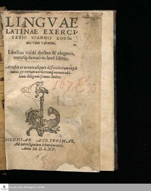 LINGVAE || LATINAE EXERCI=||TATIO IOANNIS LODO=||uici Viuis Valentini. || Libellus valdè doctus & elegans, || nuncq[uam] denuò in luce[m] êditus. || Acceßit et uocum aliquot difficiliorum expli||catio, & rerum uerborumq[ue] memorabi-||lium diligentißimus Index. ||