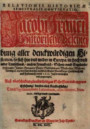 Relationis Historicae Semestralis Continvatio : Jacobi Franci Historische Beschreibung aller denckwürdigen Historien, so sich hin vnd wider in Europa, in hoch vnd nider Teutschland, auch in Franckreich, Schott- vnnd Engeland, Hispanien ... vor vnd hierzwischen nechstverschiener Franckfurter Herbstmessz biß auff Fastenmessz dieses 1625. Jahrs verlauffen vnd zugetragen