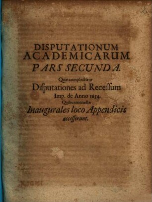 Joh. Wolffg. Textoris, ICti Et Ill. Reip. Francof. Ad Moen. Syndici Primarii, Disputationes Academicae : Duabus Partibus Distinctae; Quarum Prior complectitur Disputationes Selectarum Iuris Tam Publici, Quam Privati Materiarum Varias, Posterior Disp. Ad Rec. Imp. De Anno 1654. Cum nonnullis Inauguralibus ; Accesserunt Diversis locis breves Notae, & in fine copiosi rerum indices singuli, 2. Quae complectitur Disputationes ad Recessum Imp. de Anno 1654. : Quibus nonnullae Inaugurales loco Appendicis accesserunt