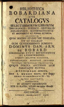 Bibliotheca Bobardiana Sive Catalogvs Selectissimorvm Librorvm Theologico- Ivridico- Historico- Philosophico- Mathematicorvm Et Argvmento Et Forma Externa, Insignivm : Qvos ... Sibi Comparavit Et Collegit ... Dominvs Dan. Arn. De Bobard Serenissimi Dvcis Brvnsvicensis Et Lvnebvrgensis Svmmvs Militvm Magister, Consiliarivs Militiae Intimvs Vrbisqve Brvnsvigae Praefectvs, Qviqve Pvblica Avctionis Lege Parataqve Pecvnia Göttingae MDCCL. Die 1. Mensis Sept. Et seqq: ... Plvris Licitanti Exhibebvntvr In Aedibvs Iaegerianis Sitis In Platea, Vvlgo die rothe Strasse Dicta .