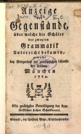 Anzeige der Gegenstände, über welche die Schüler der zweyten Grammatik Unterricht bekamen : gemacht bei Gelegenheit der gewöhnlichen öffentlichen Prüfung, München 1784 ; Mit gnädigster Bewilligung der kurfürstlichen Schulkuratel