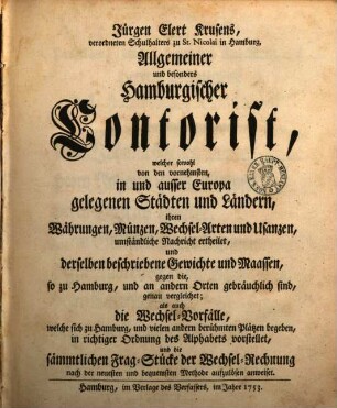 Jürgen Elert Krusens, verordneten Schulhalters zu St. Nicolai in Hamburg, Allgemeiner und besonders Hamburgischer Contorist : welcher sowohl von den vornehmsten, in und ausser Europa gelegenen Städten und Ländern, ihren Währungen, Münzen, Wechsel-Arten und Usanzen, umständliche Nachricht ertheilet, und derselben beschriebene Gewichte und Maassen, gegen die, so zu Hamburg, und an andern Orten gebräuchlich sind, genau vergleichet; als auch die Wechsel-Vorfälle, welche sich zu Hamburg, und vielen andern berühmten Plätzen begeben, in richtiger Ordnung des Alphabets vorstellet, und die sämmtlichen Frag-Stücke der Wechsel-Rechnung nach der neuesten und bequemsten Methode aufzulösen anweiset