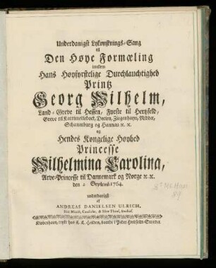 Underdanigst Lykønsknings-Sang til Den Høye Formaeling imellem Hans Høysyrstelige Durchlauchtighed Printz Georg Wilhelm, Land-Greve til Hessen, Fyrste til Hertzfeld, Greve til Kattimellebock, Decien, Ziegenhayn, Niddae, Schaumburg og Hannau [et]c. [et]c. : og Hendes Kongelige Høyhed Princesse Wilhelmina Carolina, Arve-Princesse til Dannemark og Norge [et]c. [et]c.