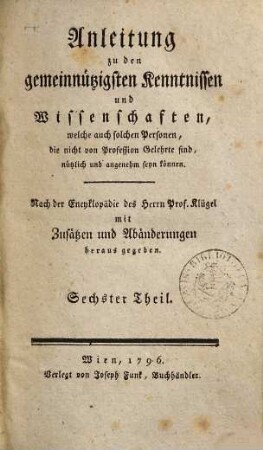 Anleitung zu den gemeinnützigsten Kenntnissen und Wissenschaften, welche auch solchen Personen, die nicht von Profession Gelehrte sind, nützlich und angenehm seyn können : nach der Encyklopädie des Herrn Prof. Klügel mit Zusätzen und Abänderungen herausgegeben, 6