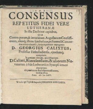 Consensus Repetitus Fidei Vere Lutheranae : In illis Doctrinae capitibus, Quae Contra puram, & invariatam Augustanam Confessionem, aliosq[ue] libros symbolicos, in Formula Concordiae comprehensos, scriptis publicis impugnant D. Georgius Calixtus, Professor Helmstadiensis, eiusdemq[ue] complices. In gratiam eorum, qui distantiam D. Calixti, Rintelensium, & aliorum Novatorum a fide Lutherana in Synopsi intueri discupiunt, ob praesentem Ecclesiae necessitatem, seorsim editus. Anno MDCLXVI.