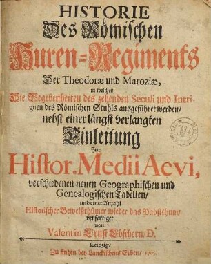 Historie Des Römischen Huren-Regiments Der Theodorae und Maroziae : in welcher Die Begebenheiten des zehenden Seculi und Intriguen des Römischen Stuhls ausgeführet werden, nebst einer längst verlangten Einleitung Zur Histor. Medii Aevi, verschiedenen neuen Geographischen und Genealogischen Tabellen, und einer Anzahl Historischer Beiweißthümer wieder das Pabstthum