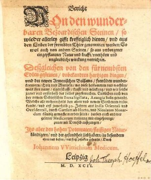 Bericht Von den wunderbaren bezoardischen Steinen, so wieder allerley gifft krefftiglich dienen, vnd aus den Leiben der frembden Thier genommen werden : So wol auch von andern Steinen, so aus verborgener eingepflantzter Natur vnd krafft, vnerhörte vnd vngleubliche wirckung vorrichten ; deßgleichen von den fürnembsten edlen Gesteinen, vnbekandten hartzigen dingen, vnd des newen armenischen Balsams, frembden wunderkreutern, Holtz und Wurtzeln, wo diese herkommen vnd wachsen, was jhre natur, eigenschafft, krafft vnd wirckung, vnd wie solche jnner vnd ausserhalb des Leibes zugebrauchen ; Endlichen auch von der newen schlesischen Terra sigillata, Axungia solis genandt ...