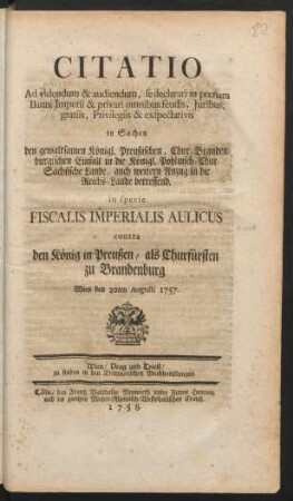 Citatio Ad videndum & audiendum, se declarari in pœnam Banni Imperii & privari omnibus feudis, Juribus, gratiis, Privilegiis & exspectativis in Sachen den gewaltsamen Königl. Preußischen, Chur-Brandenburgischen Einfall in die Königl. Pohlnisch-Chur-Sächsische Lande, auch weitern Anzug in die Reichs-Lande betreffend : in specie Fiscalis Imperialis Aulicus contra den König in Preußen, als Churfürsten zu Brandenburg ; Wien den 22ten Augusti 1757.