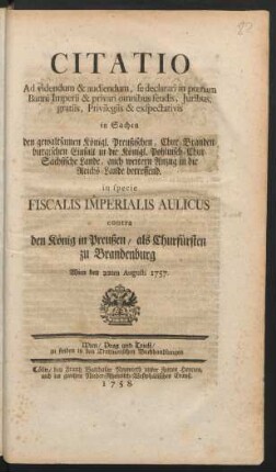 Citatio Ad videndum & audiendum, se declarari in pœnam Banni Imperii & privari omnibus feudis, Juribus, gratiis, Privilegiis & exspectativis in Sachen den gewaltsamen Königl. Preußischen, Chur-Brandenburgischen Einfall in die Königl. Pohlnisch-Chur-Sächsische Lande, auch weitern Anzug in die Reichs-Lande betreffend : in specie Fiscalis Imperialis Aulicus contra den König in Preußen, als Churfürsten zu Brandenburg ; Wien den 22ten Augusti 1757.