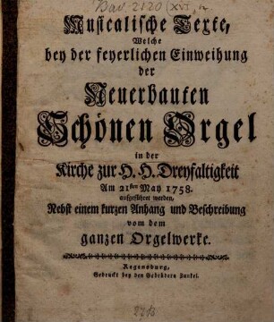 Musicalische Texte, Welche bey der feyerlichen Einweihung der Neuerbauten Schönen Orgel in der Kirche zur H. H. Dreyfaltigkeit Am 21. May 1758 aufgeführet werden : Nebst einem kurzen Anhang und Beschreibung vom dem ganzen Orgelwerke