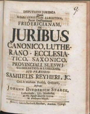 Disputatio Juridica Quam In Illustri Christian-Albertina ... De Juribus Canonico, Lutherano-Ecclesiatico, Saxonico, Provinciali Sleswiga-Holsatico, & Lubecensi, Sub Præsidio Samuelis Reyheri, Jc. ... Defendet Johann Diederich Starck, Lubecensis, LL. Studiosus. die VII. Augusti Anno MDCCIX. ...