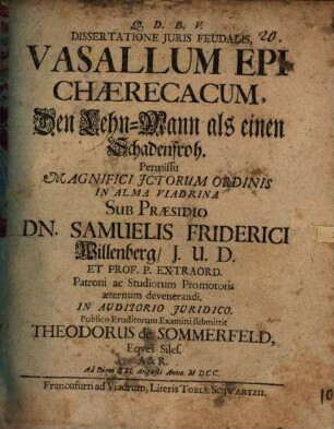 Dissertatione Iuris Feudalis, Vasallum Epichaerecacum, Den Lehn-Mann als einen Schadenfroh. Permissu Magnifici ICtorum Ordinis In Alma Viadrina Sub Praesidio Dn. Samuelis Friderici Willenberg ... In Auditorio Iuridico. Publico Eruditorum Examini submittit Theodorus de Sommerfeld, Eques Siles. A & R. Ad Diem XXI. Augusti Anno MDCC.