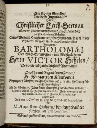 Ein fromm Gemüht/ Die beste Jugend-blüt! Das ist/ Christlicher Leich-Sermon über dem zwar unverhofften und zeitigen/ aber doch sanfft und seeligen Absterben Eines Weiland Hertzfrommen/ Hochbeliebten/ so wol in der Ehrbarkeit als Gottesfurcht recht Exemplarischen Jünglings/ Bartholomaei, Des Wohl-Ehrenvesten/ und Wohlgelahrten Herrn Victor Schelen/ Des Gewandhauses hieselbst Altermann/ Von Der Ehr- und Tugendsamen Frauen Fr. Margarethen Klinckowen Gezeugeten Altesten/ wolgerathenen/ und zu grosser Hoffnung sich anlassenden/ Sohns : Als derselbe im 15. Jahre seines alters seelig verschieden/ und am 22. Martii dieses 1669. Jahres bey rühmlicher Versamlung und mit gewöhnlicher deduction, in S. Jacobs Kirchen allhie beygesetzet ward/ Aus dem 11. Vers. des 20. Cap. der Sprüche Salom. gehalten
