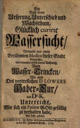 Die nach ihrem Ursprung, Unterschied und Wachsthum, glücklich curirte Wassersucht : nebst e. Anh. vom Wasser-Trincken, wie auch d. vortreffl. D. Lowers Haber-Cur ...