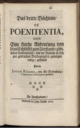 Das dritte Büchlein, De Poenitentia, Das ist, Eine kurtze Andeutung von dem Schlüssel zum Verstande göttlicher Geheimnüß, wie der Mensch in sich zur göttlichen Beschauligkeit gelangen möge, gestellet / Durch Jacob Böhme, von Alt Seidenburg, Teutonicus Philosophus genannt.
