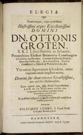 Elegia Qua Funeri magno, eique acerbissimo Illustrissimi atque Excellentissimi Domini Dn. Ottonis Groten, S.R.I. Liberi Baroni in Schauen ... Viri omni dignitatum splendore, omni elogiorum cumulo longissime maioris, Domini sui dum viveret Gratiosissimi, nunc post fata Desideratißimi : Cum exuviae eius, ipsis Nonis Septembribus A.O.R. MDCXCIII. morti traditae, ritu exequiarum solennissimo postridie Nonas Decembreis eiusdem anni cohonestarentur, Reipublicae insignem perpessae cladem pie condolens Eusebie parentavit / Interprete Polycarpo Lysero, S. Theol. Doct. & Praesule Wunstorpiensi.