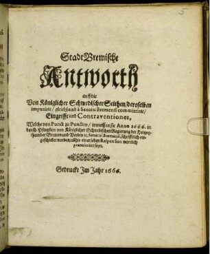 StadtBremische Antworth auff die Von Königlicher Schwedischer Seithen/ deroselben imputirte/ gleichsamb a Senatu Bremensi committirte/ Eingriffe und Contraventiones : Welche von Punct zu Puncten/ inmassen sie Anno 1666. in den H. Pfingsten/ von Königlicher Schwedischen Regierung der Hertzogthumber Bremen und Verden [et]c. Senatui Bremensi, schrifftlich eingeschicket worden/ allhie einer jeden Responsion wortlich praemittiret seyn