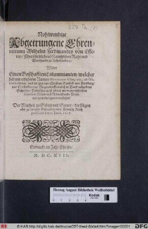 Nohtwendige Abgetrungene Ehrenrettung Wilhelm Ferdinandts von Efferen/ Churfürstlichen Maintzischen Raht und Vicethumbs zu Aschaffenburg : Wider Einen Boßhafften Calumnianten/ welcher sich mit erdichtem Namen Wernerum Albertum ab Obrinca nennet/ und die zwo von Christian Gottlieb von Friedberg/ und Christoffen von Ungersdorff neulich in Truck außgebene Schrifften Politischer weiß/ jedoch mit unmenschlichen iniurien Hohen und Nidernstands Personen zu widerlegen unterstehet ; Der Warheit zu Schutz und Steuer/ der Lügen aber zu ewigen Schanden inns Römisch Reich publicirt den 15. Iunii, 1617.