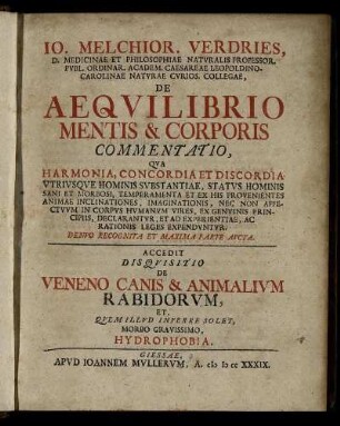 Jo. Melchior. Verdries, D. Medicinae Et Philisophiae Natvralis Professor. Pvbl. Ordinar. Academ. Caesareae Leopoldino-Carolinae Natvrae Cvrios. Collegae, De Aeqvilibrio Mentis & Corporis Commentatio : Qva Harmonia, Concordia Et Discordia Vtrivsqve Hominis Svbstantiae, Statvs Hominis Sani Et Morbosi, Temperamenta Et Ex His Provenientes Animae Inclinationes, Imaginationis, Nec Non Affectvvm In Corpvs Hvmanvm Vires, Ex Genvinis Principiis, Declarantvr, Et Ad Experientiae, Ac Rationis Leges Expendvntvr