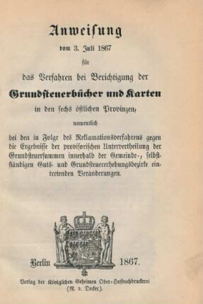Anweisung vom 3. Juli 1867 für das Verfahren bei Berichtigung der Grundsteuerbücher und Karten in den sechs östlichen Provinzen : namentlich bei den in Folge des Reklamationsverfahrens gegen die Ergebnisse der provisorischen Untervertheilung der Grundsteuersummen innerhalb der Gemeinde-, selbstständigen Guts- und Grundsteuerbezirke eintretenden Veränderungen