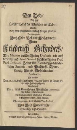 Den Tod/ Als das Höchste Glück der Menschen auf Erden/ Wolten Bey dem höchstbetrübten doch seeligen Hintritt Des weyland Hoch-Edlen Vest und Hochgelahrten Herrn Friederich Schraders/ Der Medicin weitberühmten Doctoris, wie auch derselben und Philos. Natural. Hochvedienten Prof. Publ. Ordinarii ... und Hochfürstl. Braunschweig-Lüneb. Hochbetrauten Archiatri, Als derselbe Den 22. Aug. dieses lauffenden 1704ten Jahrs in seinem Erlöser dieses Zeitliche gesegnet/ Und darauff Den 31. dieses Monaths ... bestattet wurde/ Zu Bezeugung ihres schuldigsten Beyleides in folgenden Trauer-Zeilen erwegen Sr. Magnificenz des Herrn Vice Rectoris Hrn. Raht Engelbrechts Sämtliche Tisch-Genossen
