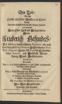 Den Tod/ Als das Höchste Glück der Menschen auf Erden/ Wolten Bey dem höchstbetrübten doch seeligen Hintritt Des weyland Hoch-Edlen Vest und Hochgelahrten Herrn Friederich Schraders/ Der Medicin weitberühmten Doctoris, wie auch derselben und Philos. Natural. Hochvedienten Prof. Publ. Ordinarii ... und Hochfürstl. Braunschweig-Lüneb. Hochbetrauten Archiatri, Als derselbe Den 22. Aug. dieses lauffenden 1704ten Jahrs in seinem Erlöser dieses Zeitliche gesegnet/ Und darauff Den 31. dieses Monaths ... bestattet wurde/ Zu Bezeugung ihres schuldigsten Beyleides in folgenden Trauer-Zeilen erwegen Sr. Magnificenz des Herrn Vice Rectoris Hrn. Raht Engelbrechts Sämtliche Tisch-Genossen