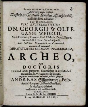 Autoritate atque consensu Illustris ac Gratiosi Senatus Asclepiadei, in Illustrissima ad Salam, Sub Moderamine ... Georgii Wolffgangi Wedelii, Med. Doctoris, Theoret. Prof. ... Disputationem Medicam Inauguralem, De Archeo, Pro Doctoris Gradu ... ingenuo eruditorum examini publice subiicit Andreas Schemberger/ Posoniensis Hungarus ... Ad diem 3. Iunii, Anno O.R. MDCLXXIIX.