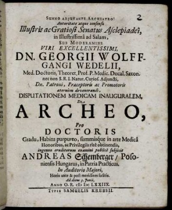 Autoritate atque consensu Illustris ac Gratiosi Senatus Asclepiadei, in Illustrissima ad Salam, Sub Moderamine ... Georgii Wolffgangi Wedelii, Med. Doctoris, Theoret. Prof. ... Disputationem Medicam Inauguralem, De Archeo, Pro Doctoris Gradu ... ingenuo eruditorum examini publice subiicit Andreas Schemberger/ Posoniensis Hungarus ... Ad diem 3. Iunii, Anno O.R. MDCLXXIIX.