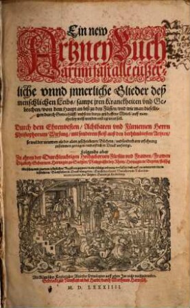 Ein new Artzney Buch : Darinn fast alle eußerliche unnd jnnerliche Glieder deß menschlichen Leibs, sampt jren Kranckheiten und Gebrechen, von dem Haupt an biß zu den Füssen, und wie man dieselbigen durch Gottes hülff, und seine darzu geschaffene Mittel, auff mancherley weiß wenden und curieren soll